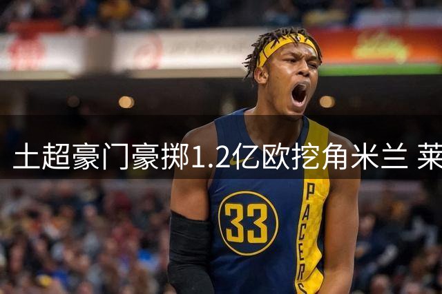 土超豪门豪掷1.2亿欧挖角米兰 莱奥或成土耳其新标王