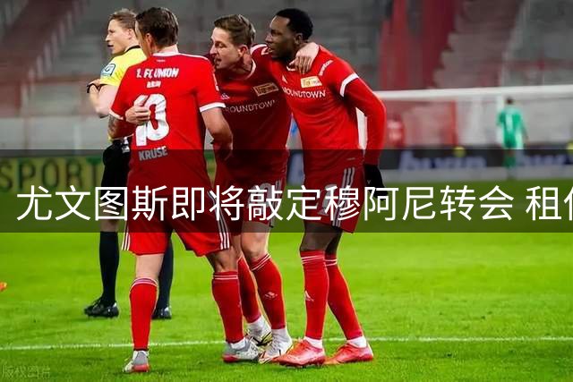 尤文图斯即将敲定穆阿尼转会 租借加买断条款细节曝光