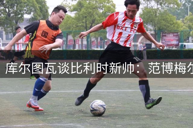 库尔图瓦谈比利时新帅：范博梅尔早有准备 个人去留需看后续沟通