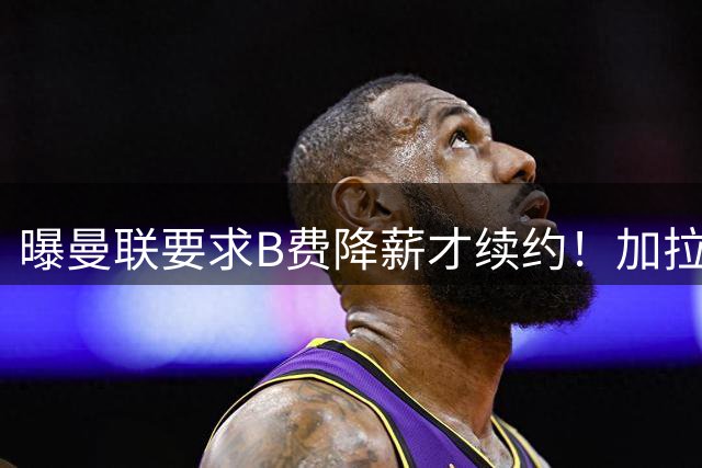 曝曼联要求B费降薪才续约！加拉塔萨雷欲6500万抢人，幕后真相揭秘