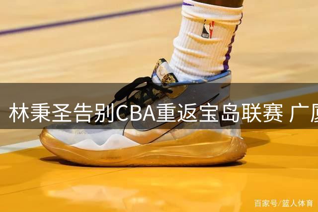 林秉圣告别CBA重返宝岛联赛 广厦祝福期待未来再续前缘