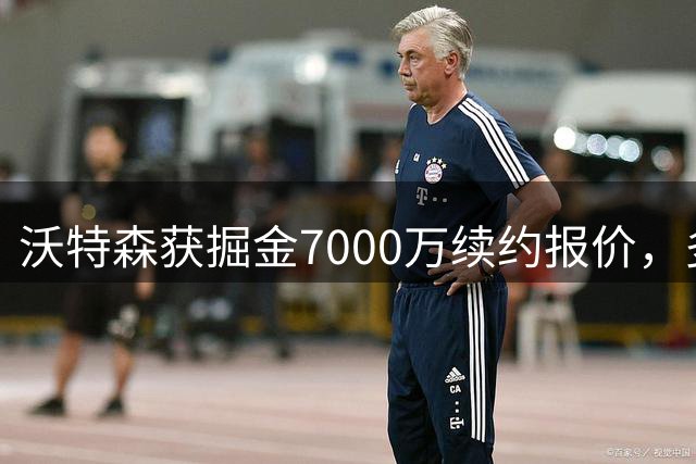沃特森获掘金7000万续约报价，多队争抢成焦点