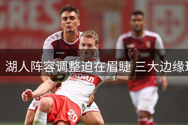 湖人阵容调整迫在眉睫 三大边缘球员面临离队风险