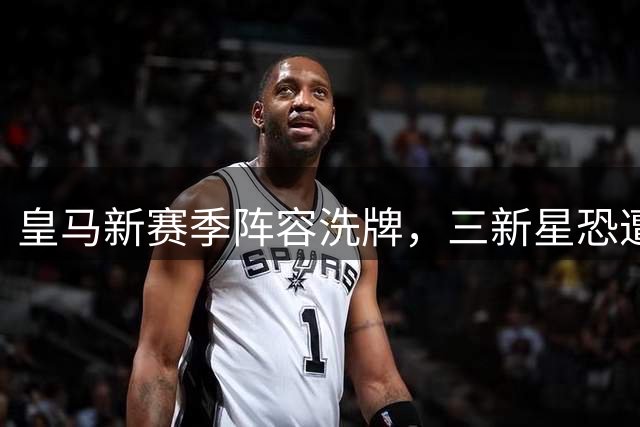 皇马新赛季阵容洗牌，三新星恐遭冷落