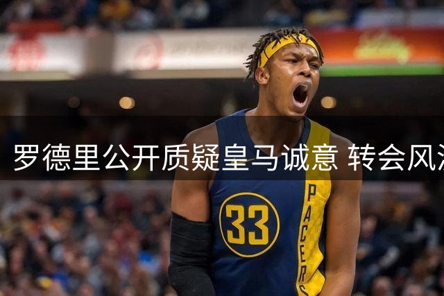 罗德里公开质疑皇马诚意 转会风波再起波澜
