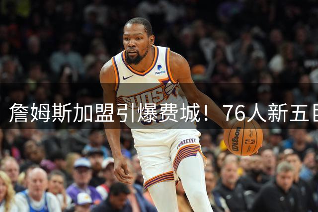 詹姆斯加盟引爆费城！76人新五巨头上季狂砍120+场均得分