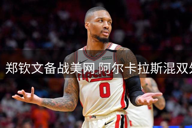 郑钦文备战美网 阿尔卡拉斯混双外卡待定