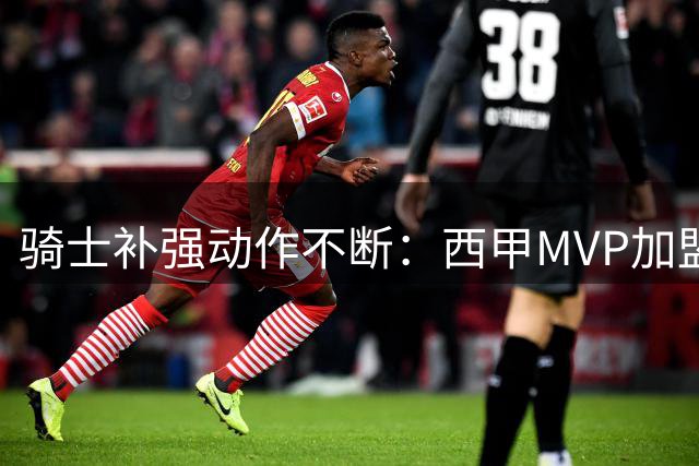 骑士补强动作不断：西甲MVP加盟 两笔重磅交易正在酝酿