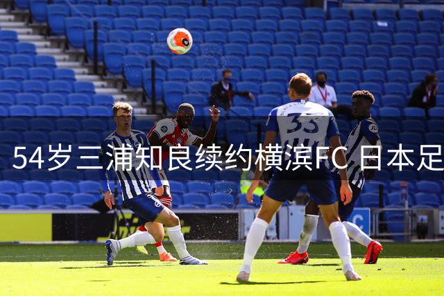 54岁三浦知良续约横滨FC 日本足坛活化石欲破J1最年长进球纪录